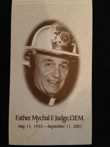 Father Mychal Judge was a Franciscan friar and Catholic priest who served as a chaplain to the New York City Fire Department.  Born in Brooklyn, Mychal dedicated his life to helping others and was known for his extraordinary works of charity and deep spirituality.  While offering aid and prayers for the rescuers at the World Trade Center on the morning of September 11, 2001, Father Mychal Judge was injured and killed.  He was 68 years old. Each September 11th, I attend a Memorial Service at St. Bart’s Cathedral and at the 2013 service, members of “Mychal’s Message” handed out prayer cards memorializing a man that impacted countless lives. This is a photo of the card.